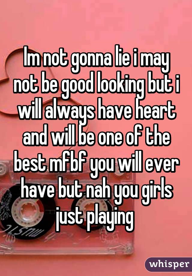 Im not gonna lie i may not be good looking but i will always have heart and will be one of the best mfbf you will ever have but nah you girls just playing 