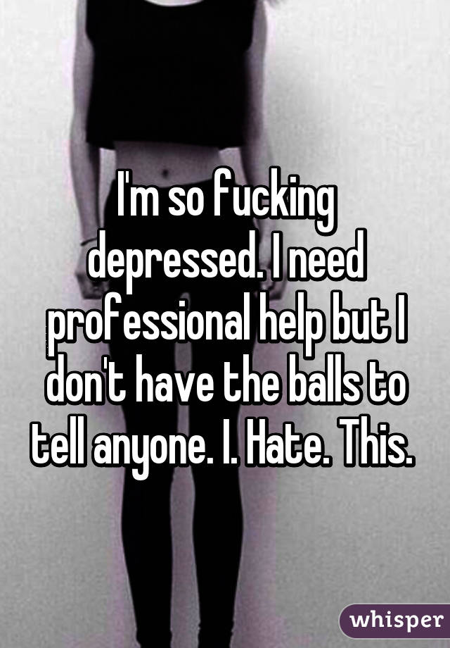 I'm so fucking depressed. I need professional help but I don't have the balls to tell anyone. I. Hate. This. 