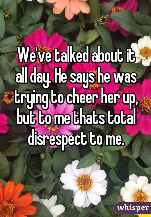 We've talked about it all day. He says he was trying to cheer her up, but to me thats total disrespect to me.
