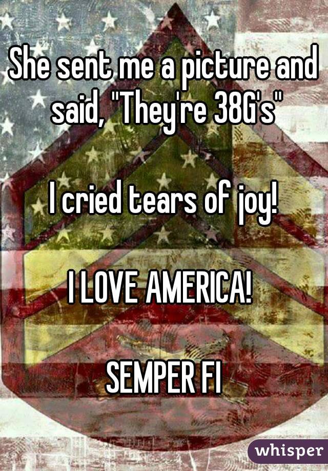 She sent me a picture and said, "They're 38G's"

I cried tears of joy!

I LOVE AMERICA! 

SEMPER FI