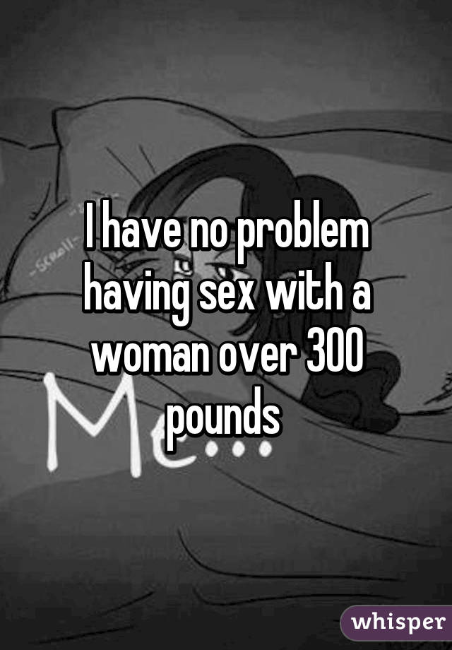 I have no problem having sex with a woman over 300 pounds 