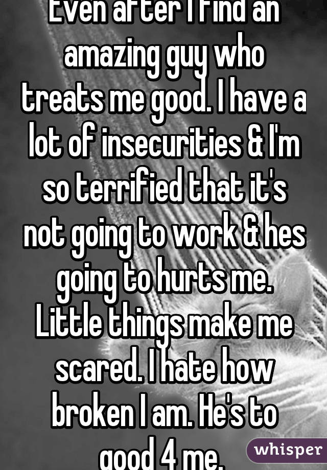 Even after I find an amazing guy who treats me good. I have a lot of insecurities & I'm so terrified that it's not going to work & hes going to hurts me. Little things make me scared. I hate how broken I am. He's to good 4 me. 