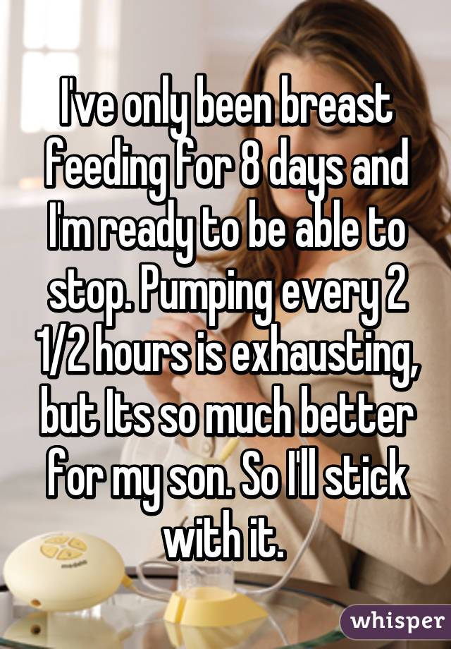 I've only been breast feeding for 8 days and I'm ready to be able to stop. Pumping every 2 1/2 hours is exhausting, but Its so much better for my son. So I'll stick with it. 