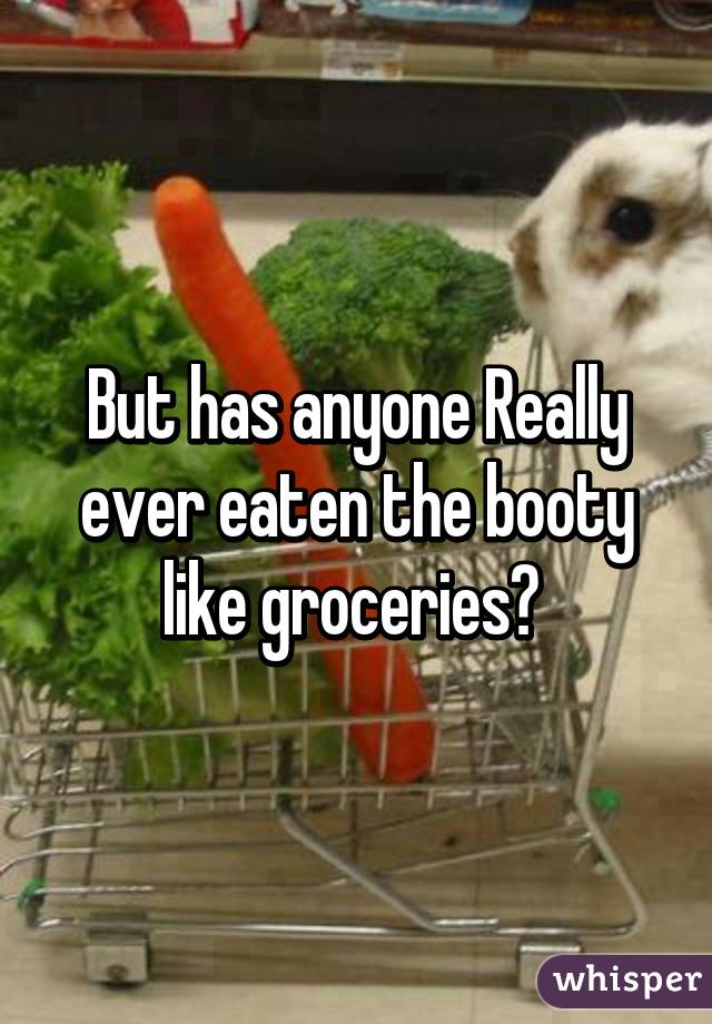 But has anyone Really ever eaten the booty like groceries? 