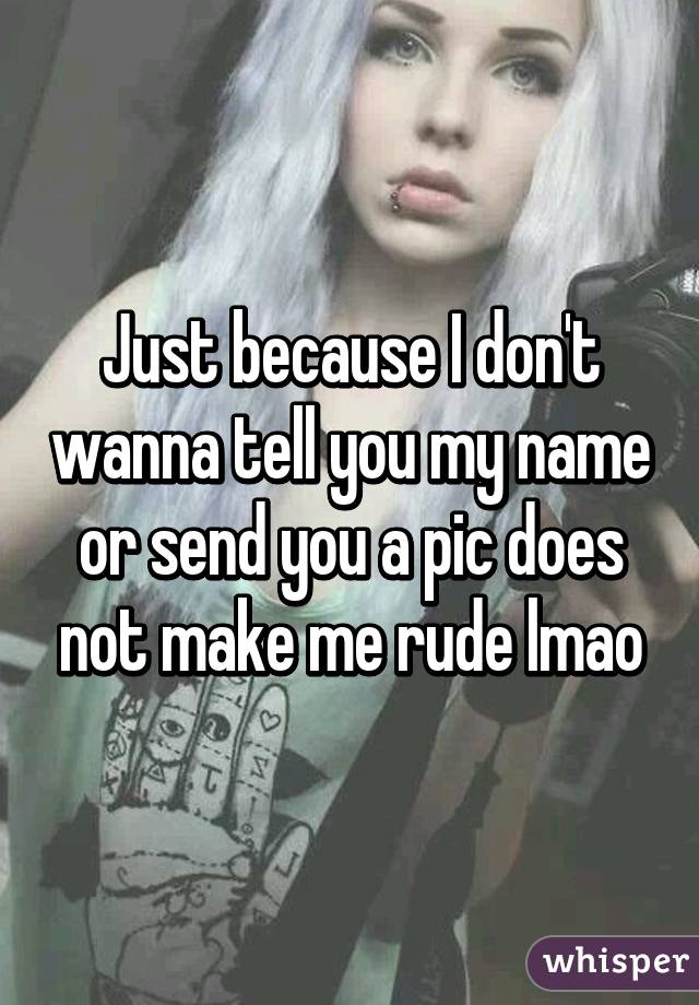 Just because I don't wanna tell you my name or send you a pic does not make me rude lmao