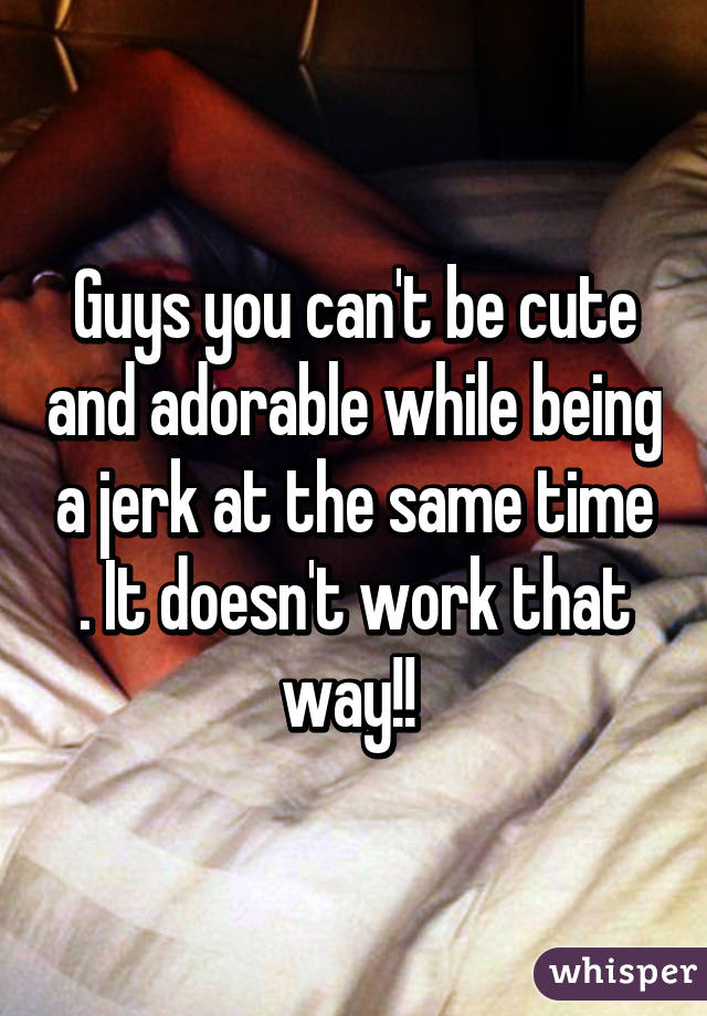 Guys you can't be cute and adorable while being a jerk at the same time . It doesn't work that way!! 