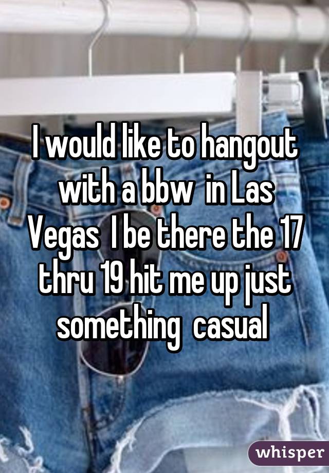 I would like to hangout with a bbw  in Las Vegas  I be there the 17 thru 19 hit me up just something  casual 