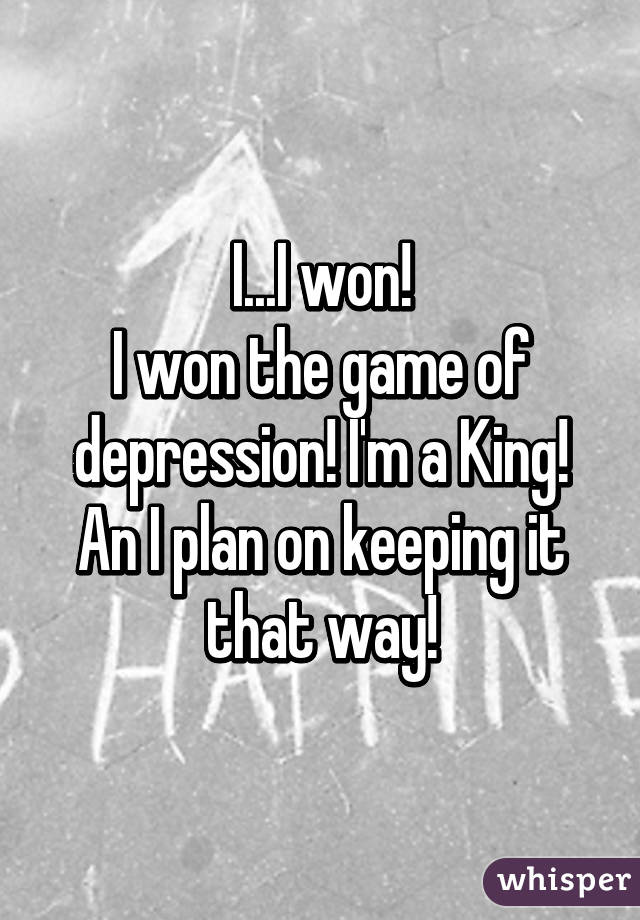 I...I won!
I won the game of depression! I'm a King!
An I plan on keeping it that way!