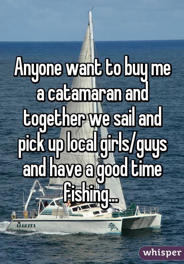 Anyone want to buy me a catamaran and together we sail and pick up local girls/guys and have a good time fishing... 