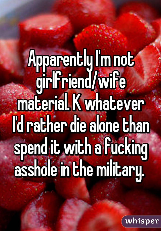 Apparently I'm not girlfriend/wife material. K whatever I'd rather die alone than spend it with a fucking asshole in the military. 