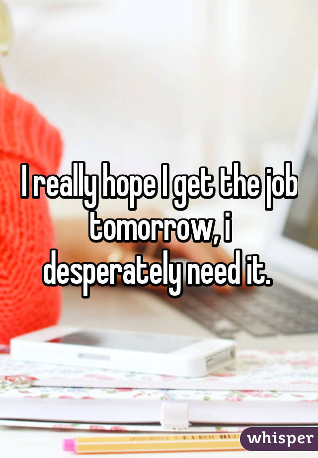 I really hope I get the job tomorrow, i desperately need it. 