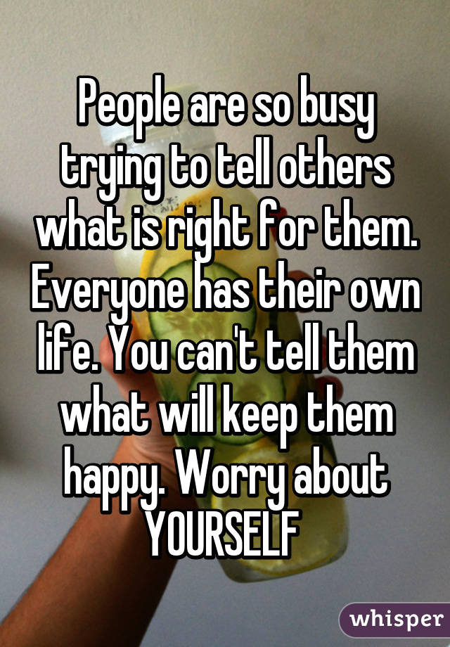People are so busy trying to tell others what is right for them. Everyone has their own life. You can't tell them what will keep them happy. Worry about YOURSELF 