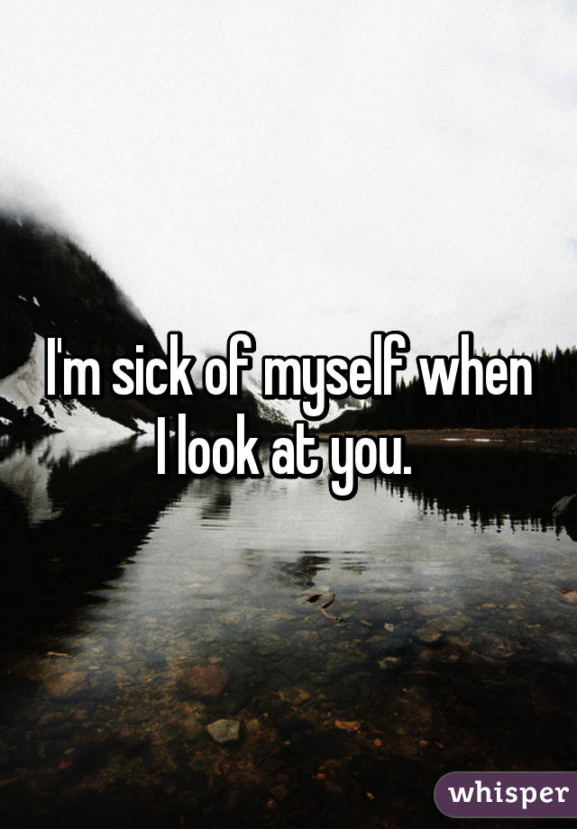 I'm sick of myself when I look at you. 