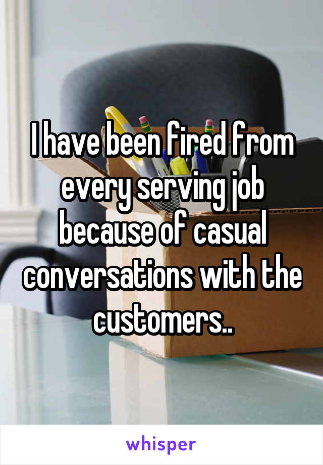 I have been fired from every serving job because of casual conversations with the customers..