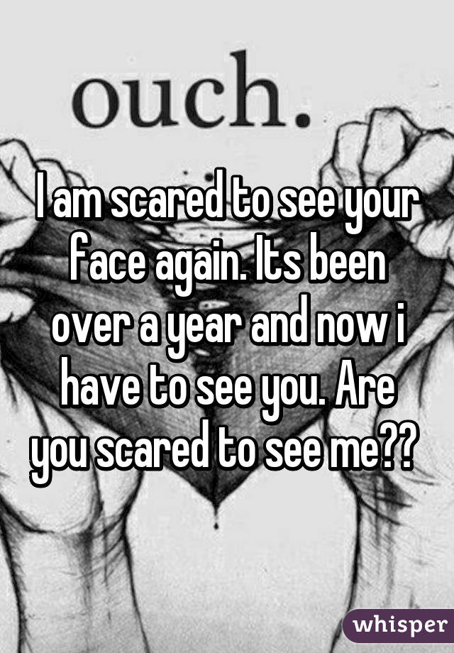 I am scared to see your face again. Its been over a year and now i have to see you. Are you scared to see me?? 