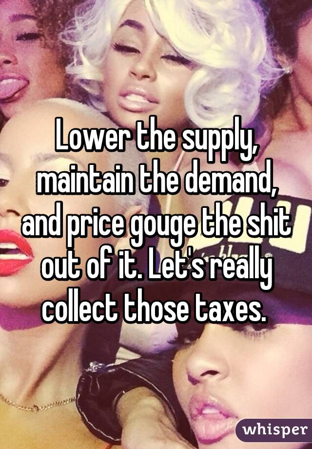 Lower the supply, maintain the demand, and price gouge the shit out of it. Let's really collect those taxes. 