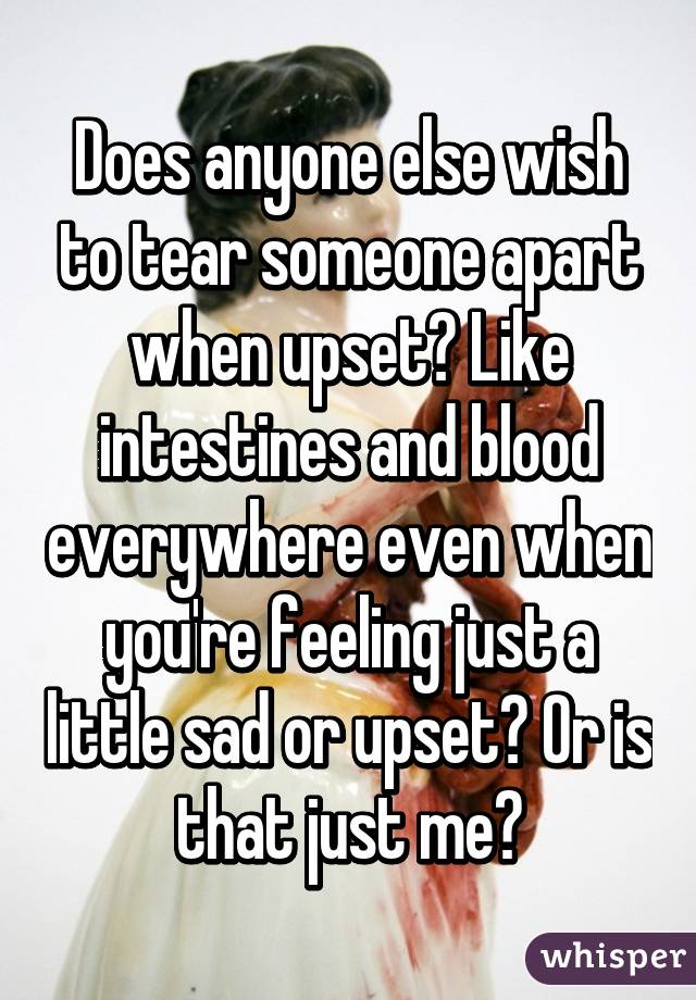 Does anyone else wish to tear someone apart when upset? Like intestines and blood everywhere even when you're feeling just a little sad or upset? Or is that just me?