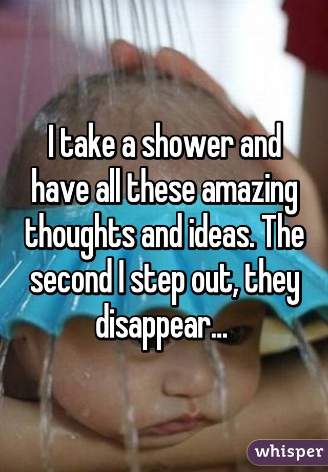 I take a shower and have all these amazing thoughts and ideas. The second I step out, they disappear... 