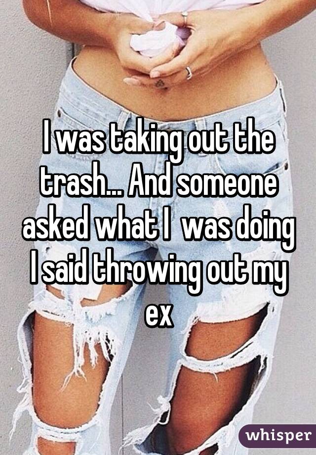 I was taking out the trash... And someone asked what I  was doing I said throwing out my ex