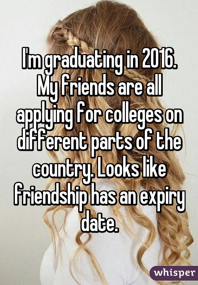 I'm graduating in 2016. My friends are all applying for colleges on different parts of the country. Looks like friendship has an expiry date.