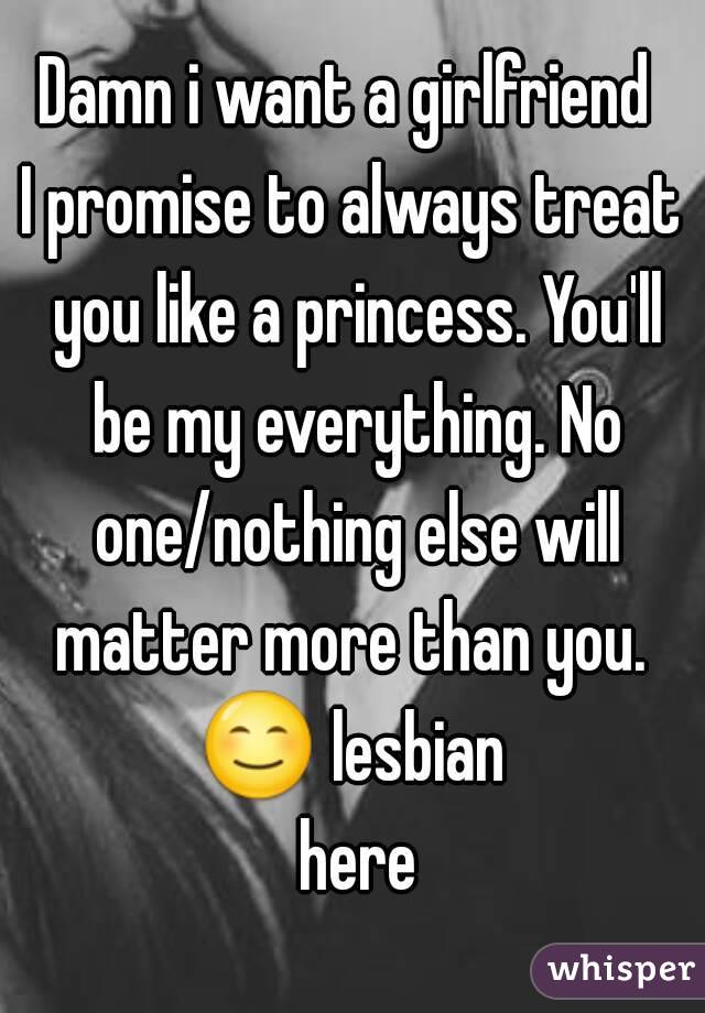 Damn i want a girlfriend 
I promise to always treat you like a princess. You'll be my everything. No one/nothing else will matter more than you. 
😊 lesbian here