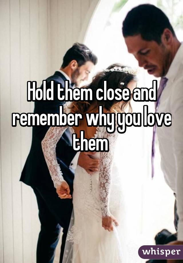 Hold them close and remember why you love them 
