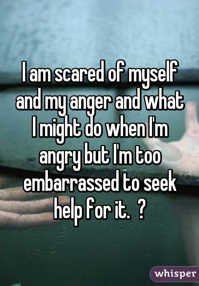 I am scared of myself and my anger and what I might do when I'm angry but I'm too embarrassed to seek help for it.  😔