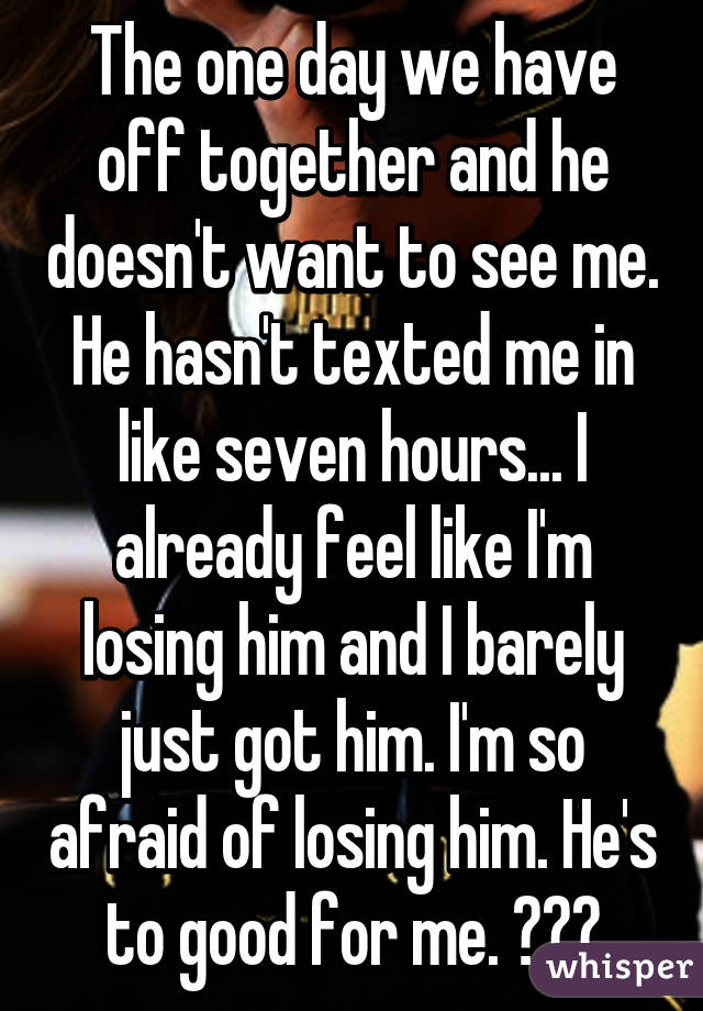 The one day we have off together and he doesn't want to see me. He hasn't texted me in like seven hours... I already feel like I'm losing him and I barely just got him. I'm so afraid of losing him. He's to good for me. 😢😥💔