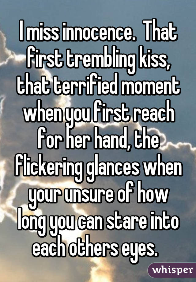 I miss innocence.  That first trembling kiss, that terrified moment when you first reach for her hand, the flickering glances when your unsure of how long you can stare into each others eyes.  