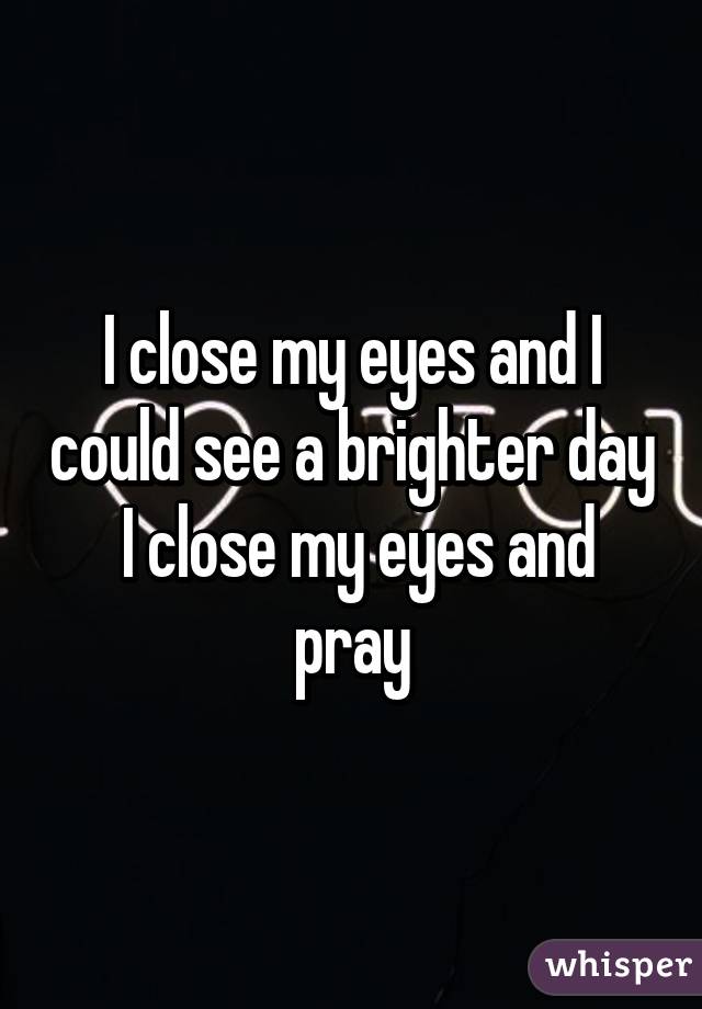 I close my eyes and I could see a brighter day  I close my eyes and pray