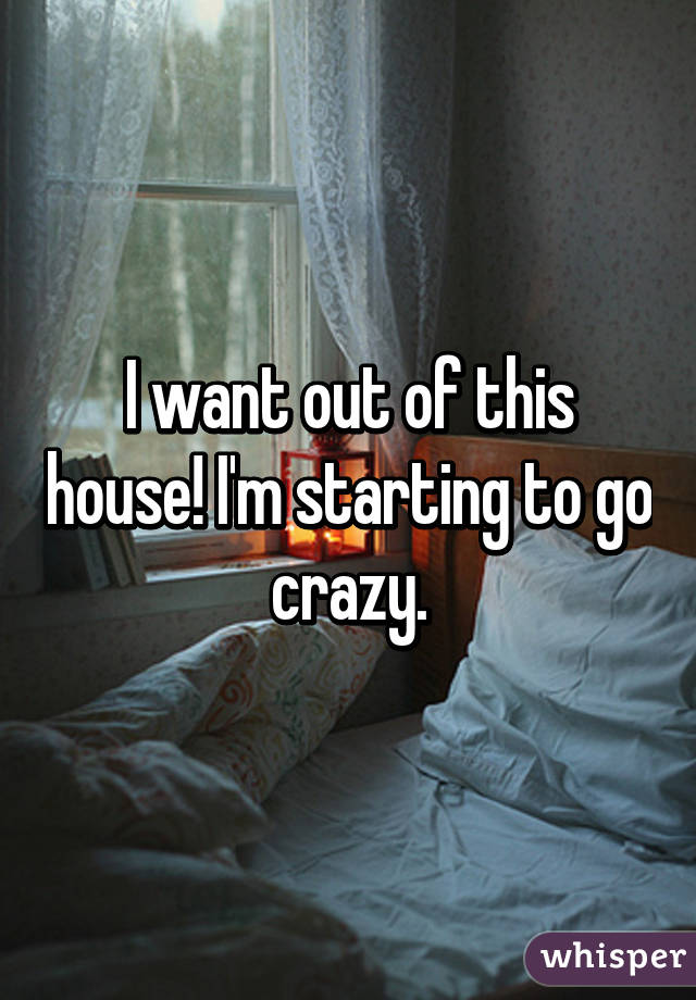 I want out of this house! I'm starting to go crazy.