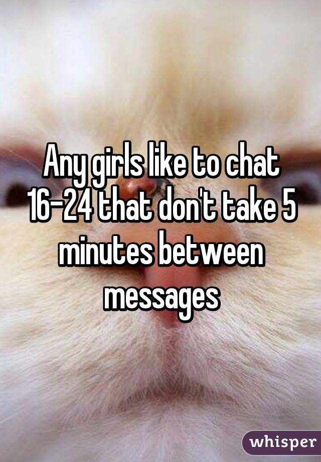 Any girls like to chat 16-24 that don't take 5 minutes between messages