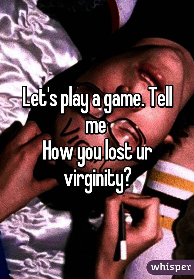 Let's play a game. Tell me 
How you lost ur virginity?