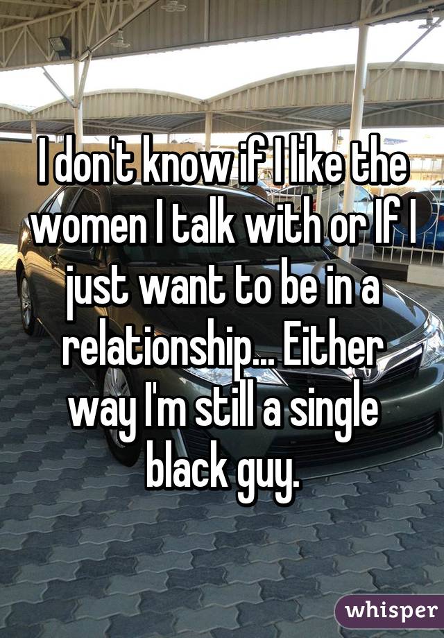 I don't know if I like the women I talk with or If I just want to be in a relationship... Either way I'm still a single black guy.