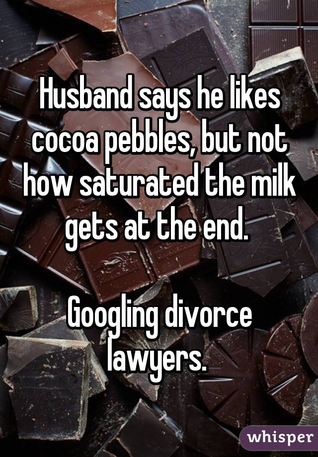 Husband says he likes cocoa pebbles, but not how saturated the milk gets at the end. 

Googling divorce lawyers. 