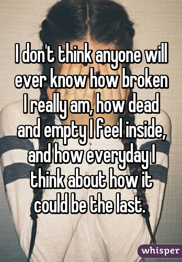 I don't think anyone will ever know how broken I really am, how dead and empty I feel inside, and how everyday I think about how it could be the last. 