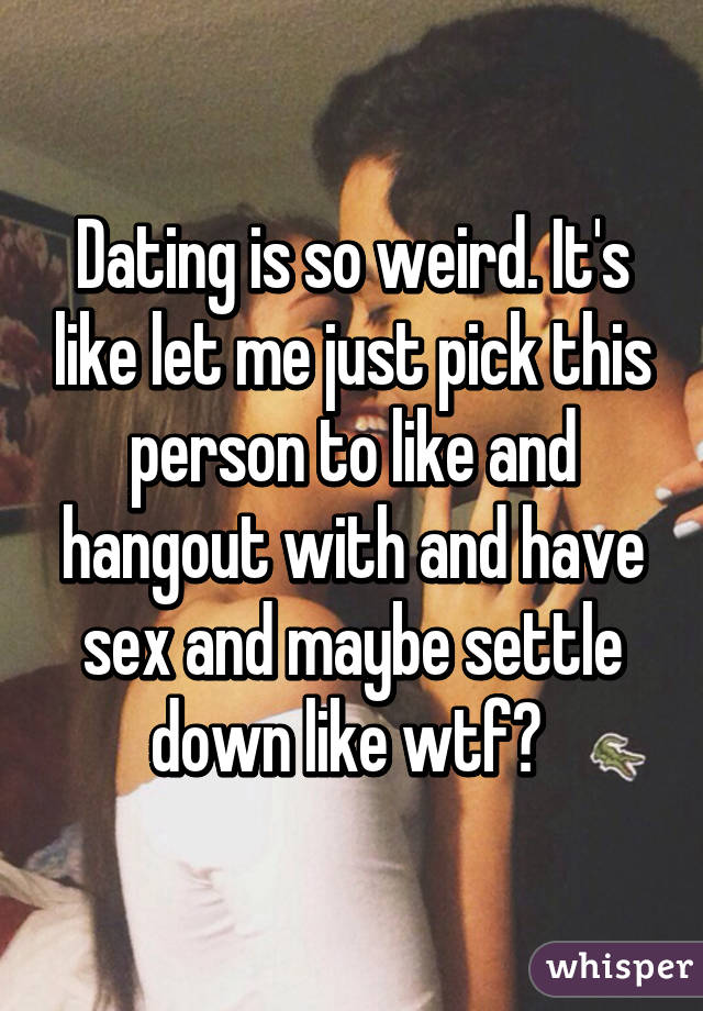 Dating is so weird. It's like let me just pick this person to like and hangout with and have sex and maybe settle down like wtf? 