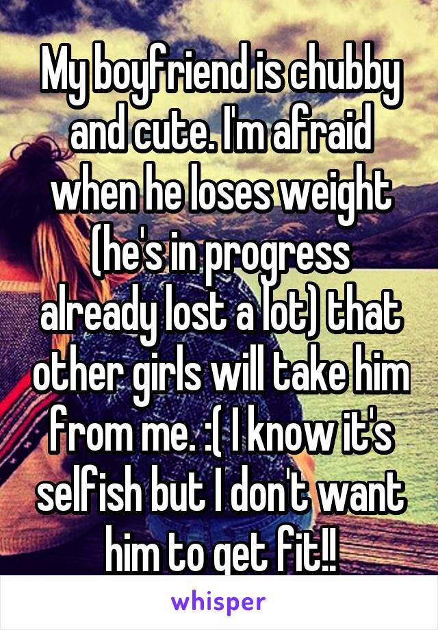 My boyfriend is chubby and cute. I'm afraid when he loses weight (he's in progress already lost a lot) that other girls will take him from me. :( I know it's selfish but I don't want him to get fit!!