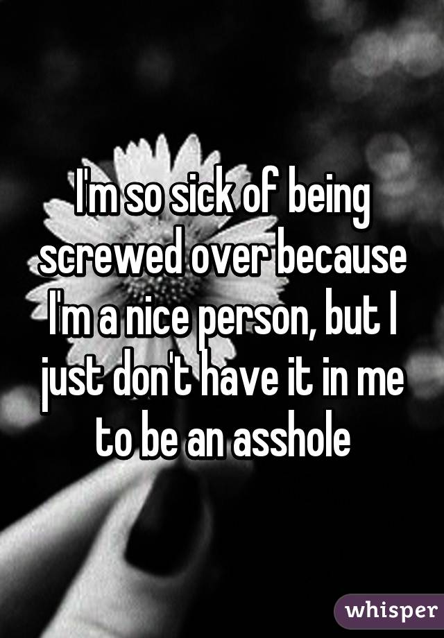 I'm so sick of being screwed over because I'm a nice person, but I just don't have it in me to be an asshole