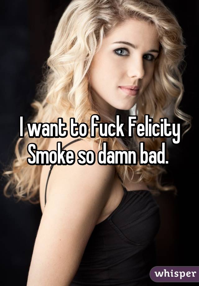 I want to fuck Felicity Smoke so damn bad. 