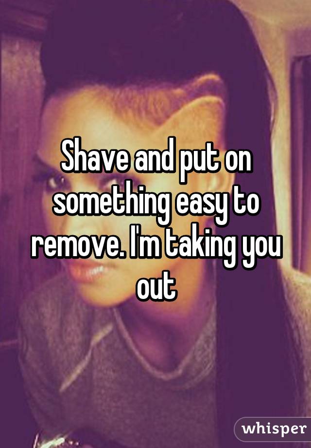 Shave and put on something easy to remove. I'm taking you out