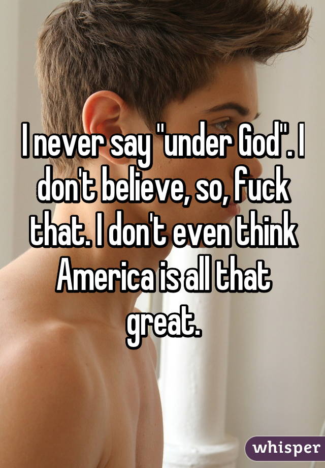 I never say "under God". I don't believe, so, fuck that. I don't even think America is all that great.