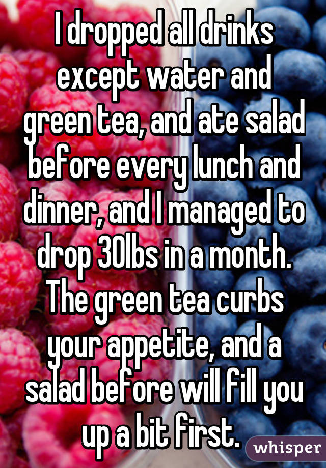 I dropped all drinks except water and green tea, and ate salad before every lunch and dinner, and I managed to drop 30lbs in a month. The green tea curbs your appetite, and a salad before will fill you up a bit first. 