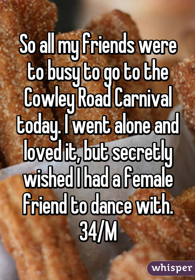 So all my friends were to busy to go to the Cowley Road Carnival today. I went alone and loved it, but secretly wished I had a female friend to dance with. 34/M