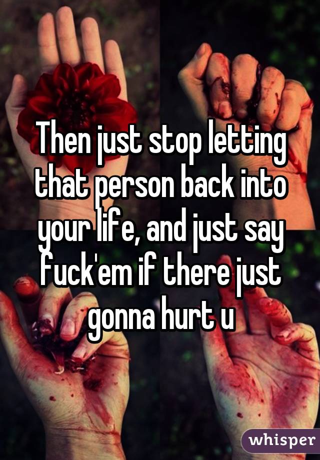 Then just stop letting that person back into your life, and just say fuck'em if there just gonna hurt u