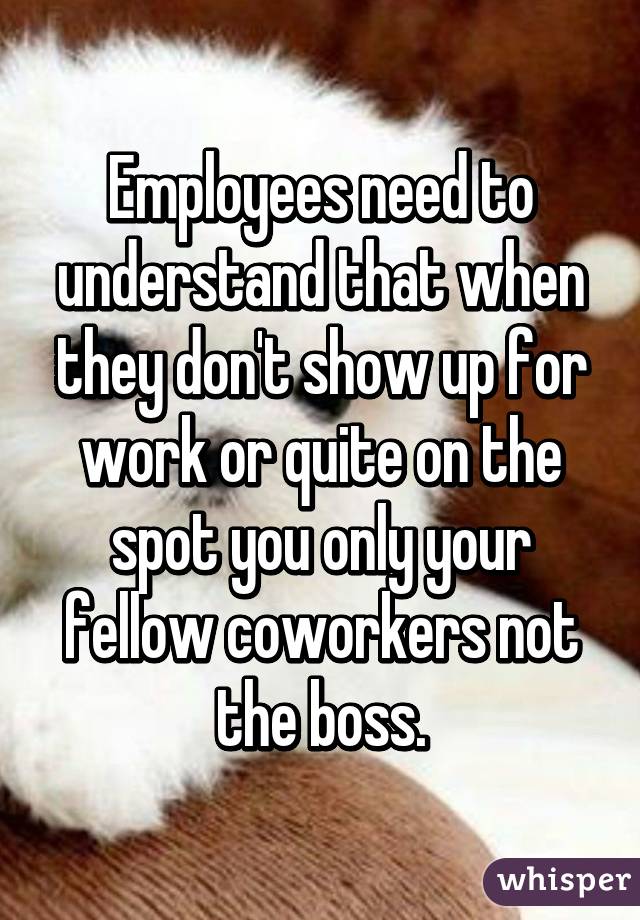 Employees need to understand that when they don't show up for work or quite on the spot you only your fellow coworkers not the boss.