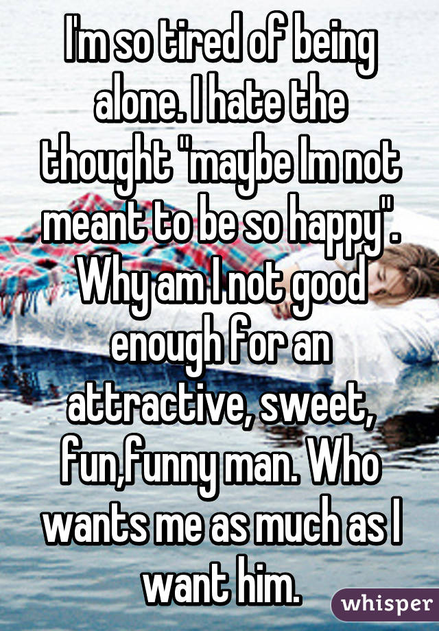 I'm so tired of being alone. I hate the thought "maybe Im not meant to be so happy". Why am I not good enough for an attractive, sweet, fun,funny man. Who wants me as much as I want him.