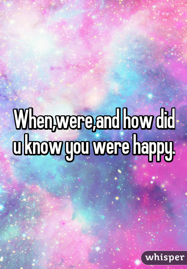 When,were,and how did u know you were happy.