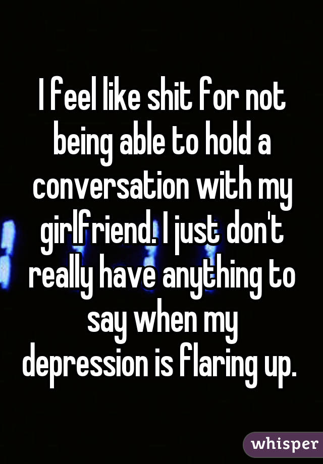 I feel like shit for not being able to hold a conversation with my girlfriend. I just don't really have anything to say when my depression is flaring up. 