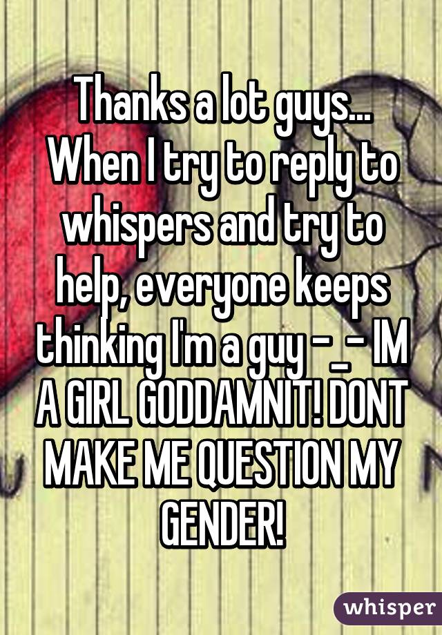 Thanks a lot guys... When I try to reply to whispers and try to help, everyone keeps thinking I'm a guy -_- IM A GIRL GODDAMNIT! DONT MAKE ME QUESTION MY GENDER!